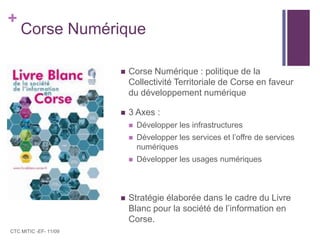 Corse NumériqueCorse Numérique : politique de la Collectivité Territoriale de Corse en faveur du développement numérique 3 Axes :Développer les infrastructures Développer les services et l’offre de services numériques Développer les usages numériquesStratégie élaborée dans le cadre du Livre Blanc pour la société de l’information en Corse.CTC MITIC -EF- 11/09