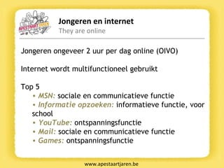 Jongeren en internet They are online www.apestaartjaren.be Jongeren ongeveer 2 uur per dag online (OIVO)  Internet wordt multifunctioneel gebruikt Top 5  MSN:   sociale en communicatieve functie Informatie opzoeken:   informatieve functie, voor school YouTube:   ontspanningsfunctie Mail:   sociale en communicatieve functie Games:   ontspanningsfunctie 
