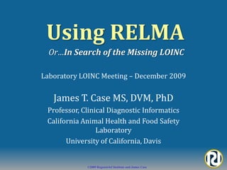 Using RELMA Or…In Search of the Missing LOINC Laboratory LOINC Meeting – December 2009 James T. Case MS, DVM, PhD Professor, Clinical Diagnostic Informatics California Animal Health and Food Safety Laboratory University of California, Davis 