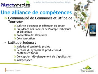 Une alliance de compétences Communauté de Communes et Office de Tourisme  Maîtrise d’ouvrage et définition du besoin  Présidence des Comités de Pilotage techniques et éditoriaux Conception des itinéraires Communication Latitude Sedona :  Maîtrise d’œuvre du projet Écriture du synopsis et production du contenu éditorial  Conception, développement de l’application Maintenance Présentation Mobil’iti 