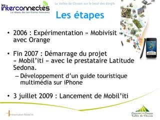 Les étapes <ul><li>2006 : Expérimentation « Mobivisit »  avec Orange </li></ul><ul><li>Fin 2007 : Démarrage du projet « Mo...