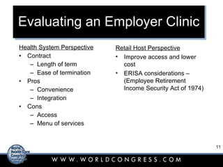 Evaluating an Employer Clinic Health System Perspective Contract Length of term Ease of termination Pros Convenience Integration Cons Access Menu of services Retail Host Perspective Improve access and lower cost ERISA considerations – (Employee Retirement Income Security Act of 1974) 