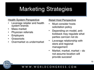 Marketing Strategies Health System Perspective Leverage retailer and health system brands Mass market Physician referrals Employers Grassroots Overmarket vs undermarket Retail Host Perspective Must consider hosts solicitation policy Depending on model, anti-kickback may regulate what parties can/can not do Leverage relationship with store and regional management Market, market, market – do not assume location will provide success! 
