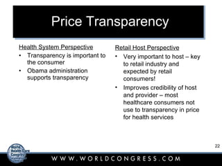 Price Transparency Health System Perspective Transparency is important to the consumer Obama administration supports transparency Retail Host Perspective Very important to host – key to retail industry and expected by retail consumers! Improves credibility of host and provider – most healthcare consumers not use to transparency in price for health services 