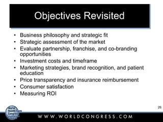 Objectives Revisited Business philosophy and strategic fit Strategic assessment of the market Evaluate partnership, franchise, and co-branding opportunities Investment costs and timeframe Marketing strategies, brand recognition, and patient education Price transparency and insurance reimbursement Consumer satisfaction Measuring ROI 