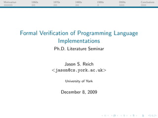 Motivation       1960s   1970s          1980s          1990s   2000s   Conclusions




             Formal Veriﬁcation of Programming Language
                           Implementations
                         Ph.D. Literature Seminar


                              Jason S. Reich
                         <jason@cs.york.ac.uk>

                                  University of York


                                 December 8, 2009
 