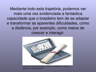Mediante todo esta trajetória, podemos ver mais uma vez evidenciada a fantástica capacidade que o brasileiro tem de se adaptar e transformar as aparentes dificuldades, como a distância, por exemplo, como meios de crescer e interagir. O objetivo é alcançado quando vencemos a distância em busca do diploma que tanto almejamos. 