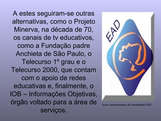 A estes seguiram-se outras alternativas, como o Projeto Minerva, na década de 70, os canais de tv educativos, como a Fundação padre Anchieta de São Paulo, o Telecurso 1º grau e o Telecurso 2000, que contam com o apoio de redes educativas e, finalmente, o IOB – Informações Objetivas, órgão voltado para a área de serviços. Ícone representativo da modalidade EAD. 