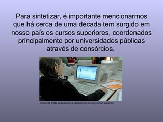 Para sintetizar, é importante mencionarmos que há cerca de uma década tem surgido em nosso país os cursos superiores, coordenados principalmente por universidades públicas através de consórcios.  Aluna da EAD acessando a plataforma do seu curso superior. 