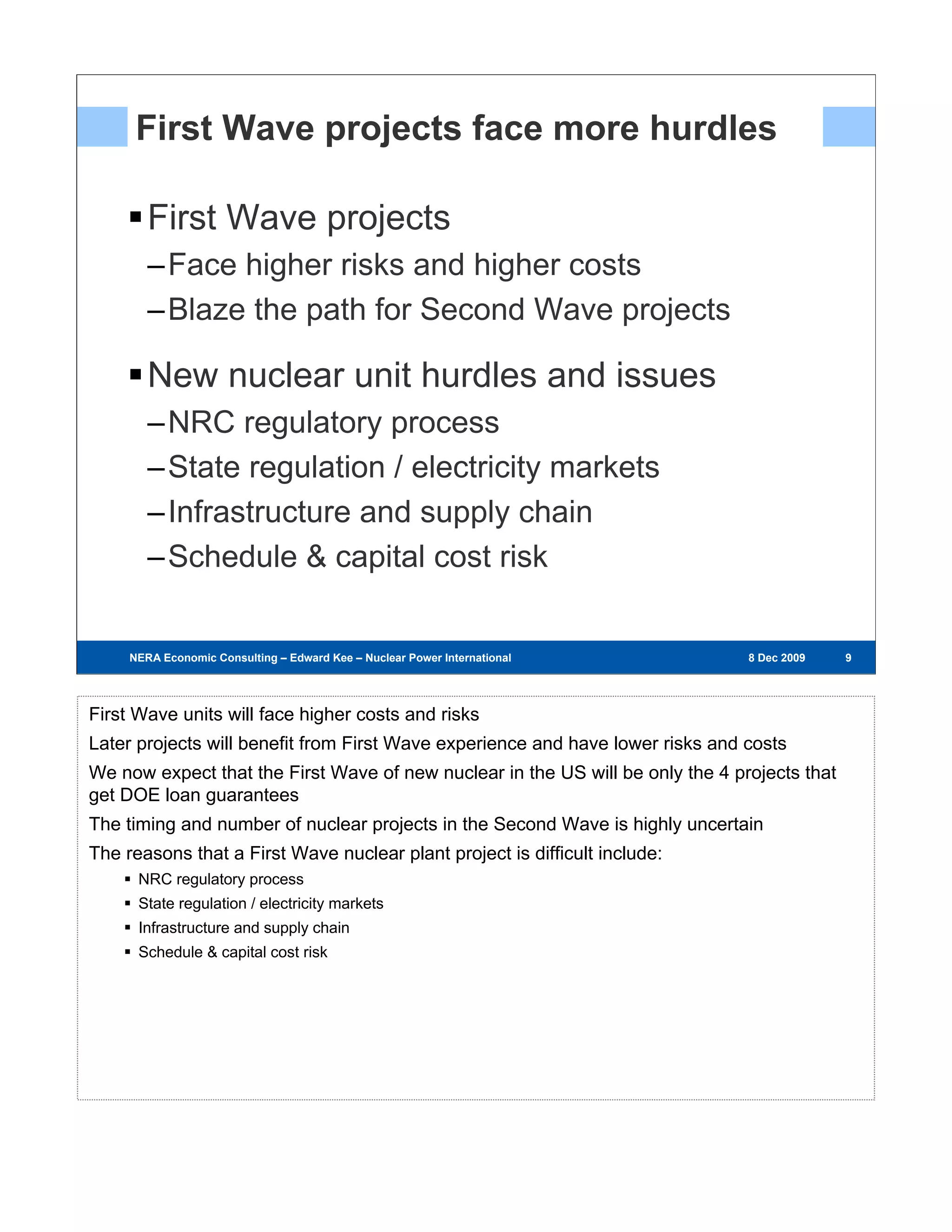 First Wave projects face more hurdles

        First Wave projects
        –Face higher risks and higher costs
        –Blaze the path for Second Wave projects

        New nuclear unit hurdles and issues
        –NRC regulatory process
        –State regulation / electricity markets
        –Infrastructure and supply chain
        –Schedule & capital cost risk


     NERA Economic Consulting – Edward Kee – Nuclear Power International – 8 Dec 2009   8 Dec 2009   999




First Wave units will face higher costs and risks
Later projects will benefit from First Wave experience and have lower risks and costs
We now expect that the First Wave of new nuclear in the US will be only the 4 projects that
get DOE loan guarantees
The timing and number of nuclear projects in the Second Wave is highly uncertain
The reasons that a First Wave nuclear plant project is difficult include:
      NRC regulatory process
      State regulation / electricity markets
      Infrastructure and supply chain
      Schedule & capital cost risk
 