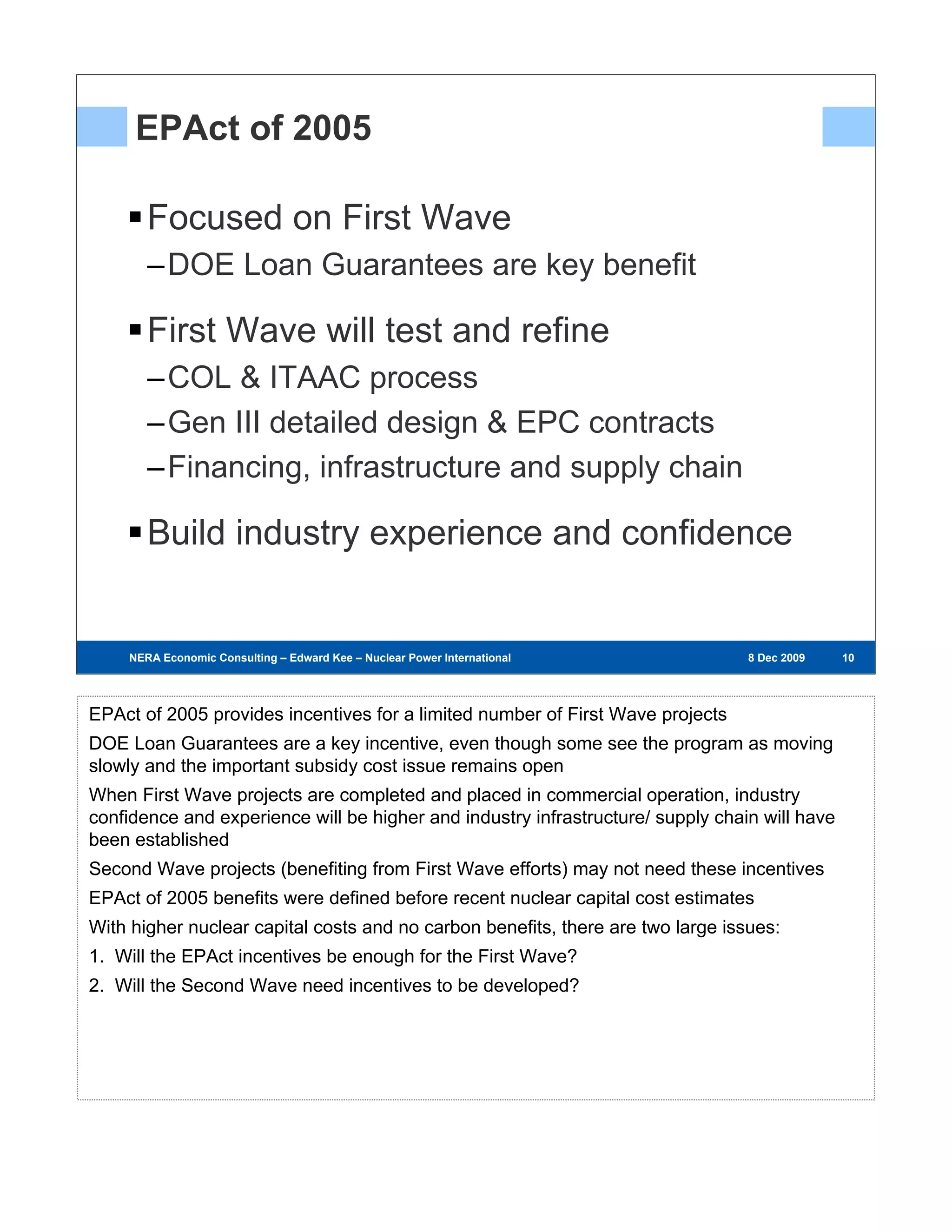 EPAct of 2005

       Focused on First Wave
       –DOE Loan Guarantees are key benefit

       First Wave will test and refine
       –COL & ITAAC process
       –Gen III detailed design & EPC contracts
       –Financing, infrastructure and supply chain

       Build industry experience and confidence


    NERA Economic Consulting – Edward Kee – Nuclear Power International – 8 Dec 2009   8 Dec 2009   10
                                                                                                     10
                                                                                                    10




EPAct of 2005 provides incentives for a limited number of First Wave projects
DOE Loan Guarantees are a key incentive, even though some see the program as moving
slowly and the important subsidy cost issue remains open
When First Wave projects are completed and placed in commercial operation, industry
confidence and experience will be higher and industry infrastructure/ supply chain will have
been established
Second Wave projects (benefiting from First Wave efforts) may not need these incentives
EPAct of 2005 benefits were defined before recent nuclear capital cost estimates
With higher nuclear capital costs and no carbon benefits, there are two large issues:
1. Will the EPAct incentives be enough for the First Wave?
2. Will the Second Wave need incentives to be developed?
 