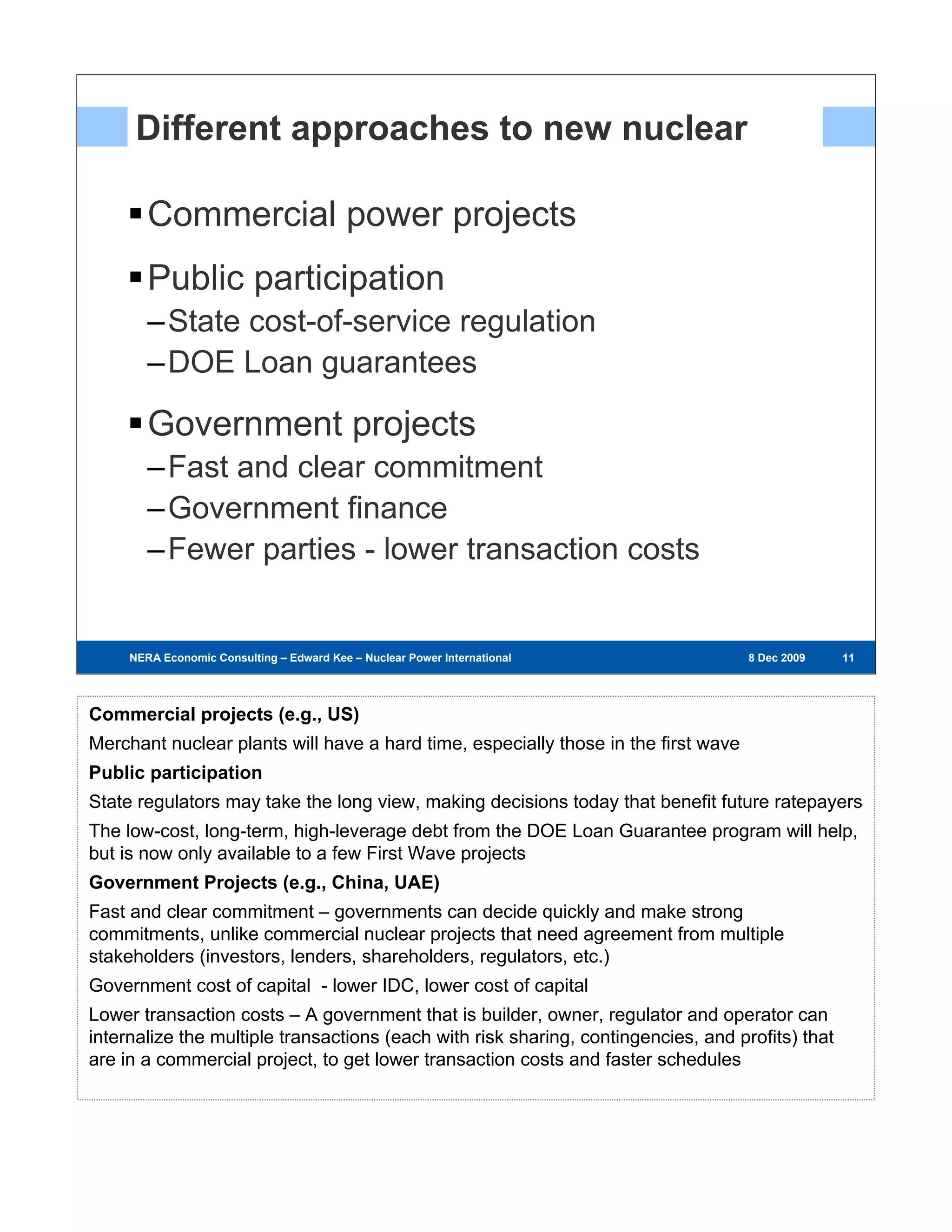 Different approaches to new nuclear

        Commercial power projects
        Public participation
        –State cost-of-service regulation
        –DOE Loan guarantees

        Government projects
        –Fast and clear commitment
        –Government finance
        –Fewer parties - lower transaction costs


     NERA Economic Consulting – Edward Kee – Nuclear Power International – 8 Dec 2009   8 Dec 2009   11
                                                                                                      11
                                                                                                     11




Commercial projects (e.g., US)
Merchant nuclear plants will have a hard time, especially those in the first wave
Public participation
State regulators may take the long view, making decisions today that benefit future ratepayers
The low-cost, long-term, high-leverage debt from the DOE Loan Guarantee program will help,
but is now only available to a few First Wave projects
Government Projects (e.g., China, UAE)
Fast and clear commitment – governments can decide quickly and make strong
commitments, unlike commercial nuclear projects that need agreement from multiple
stakeholders (investors, lenders, shareholders, regulators, etc.)
Government cost of capital - lower IDC, lower cost of capital
Lower transaction costs – A government that is builder, owner, regulator and operator can
internalize the multiple transactions (each with risk sharing, contingencies, and profits) that
are in a commercial project, to get lower transaction costs and faster schedules
 