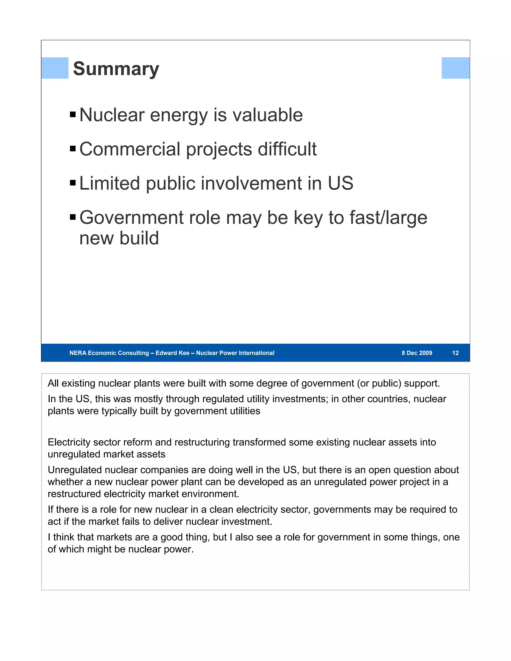 Summary

        Nuclear energy is valuable
        Commercial projects difficult
        Limited public involvement in US
        Government role may be key to fast/large
        new build




     NERA Economic Consulting – Edward Kee – Nuclear Power International – 8 Dec 2009   8 Dec 2009   12
                                                                                                      12
                                                                                                     12




All existing nuclear plants were built with some degree of government (or public) support.
In the US, this was mostly through regulated utility investments; in other countries, nuclear
plants were typically built by government utilities


Electricity sector reform and restructuring transformed some existing nuclear assets into
unregulated market assets
Unregulated nuclear companies are doing well in the US, but there is an open question about
whether a new nuclear power plant can be developed as an unregulated power project in a
restructured electricity market environment.
If there is a role for new nuclear in a clean electricity sector, governments may be required to
act if the market fails to deliver nuclear investment.
I think that markets are a good thing, but I also see a role for government in some things, one
of which might be nuclear power.
 