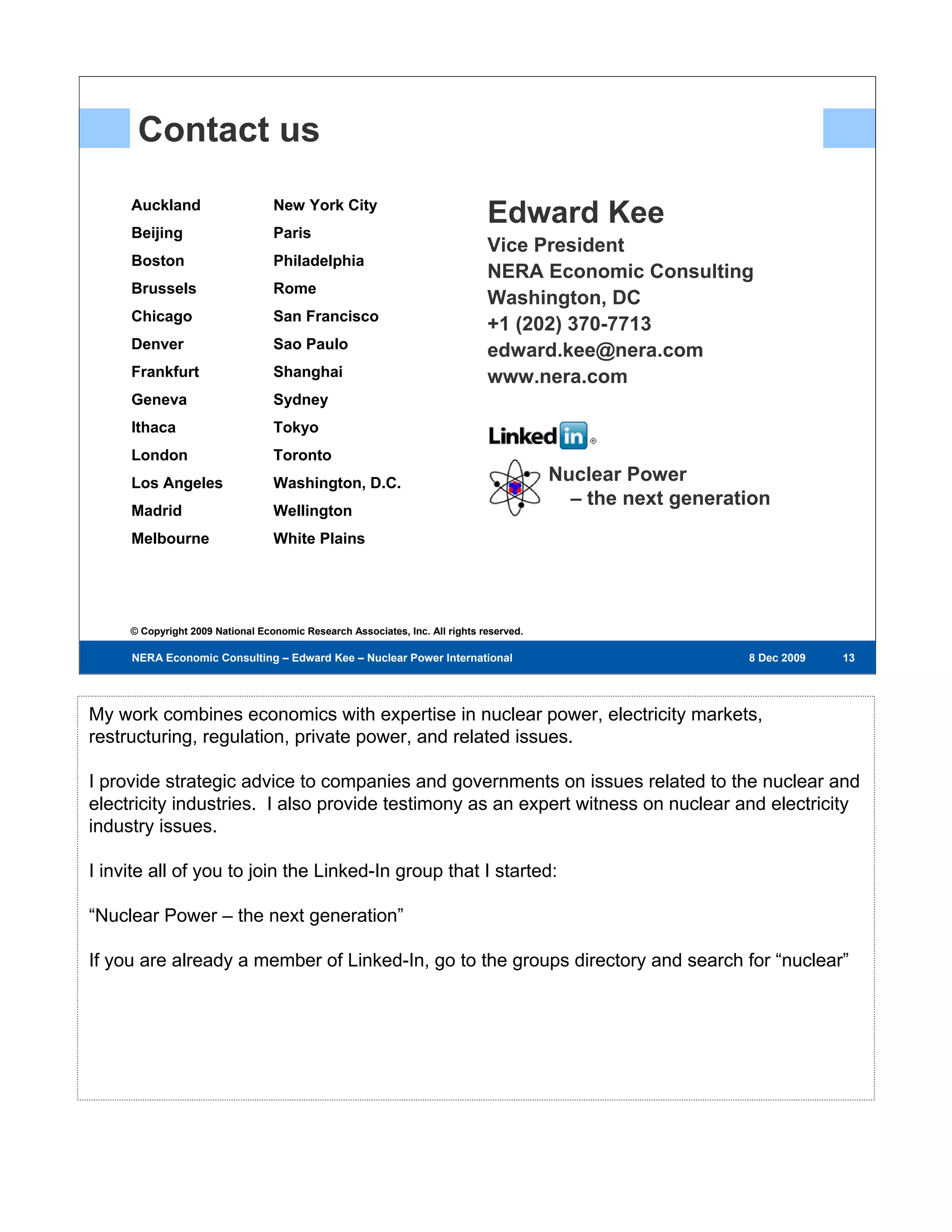 Contact us
     Auckland                     New York City
     Beijing                      Paris
                                                                              Edward Kee
                                                                              Vice President
     Boston                       Philadelphia
                                                                              NERA Economic Consulting
     Brussels                     Rome
                                                                              Washington, DC
     Chicago                      San Francisco
                                                                              +1 (202) 370-7713
     Denver                       Sao Paulo                                   edward.kee@nera.com
     Frankfurt                    Shanghai                                    www.nera.com
     Geneva                       Sydney
     Ithaca                       Tokyo
     London                       Toronto
     Los Angeles                  Washington, D.C.                                       Nuclear Power
                                                                                           – the next generation
     Madrid                       Wellington
     Melbourne                    White Plains




     © Copyright 2009 National Economic Research Associates, Inc. All rights reserved.

     NERA Economic Consulting – Edward Kee – Nuclear Power International – 8 Dec 2009                        8 Dec 2009   13
                                                                                                                           13
                                                                                                                          13




My work combines economics with expertise in nuclear power, electricity markets,
restructuring, regulation, private power, and related issues.

I provide strategic advice to companies and governments on issues related to the nuclear and
electricity industries. I also provide testimony as an expert witness on nuclear and electricity
industry issues.

I invite all of you to join the Linked-In group that I started:

“Nuclear Power – the next generation”

If you are already a member of Linked-In, go to the groups directory and search for “nuclear”
 