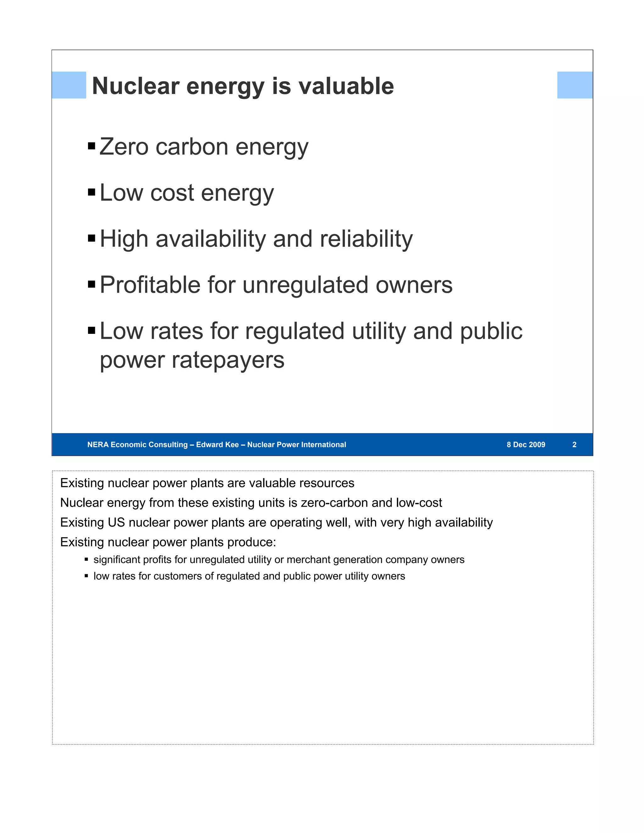 Nuclear energy is valuable

        Zero carbon energy
        Low cost energy
        High availability and reliability
        Profitable for unregulated owners
        Low rates for regulated utility and public
        power ratepayers


     NERA Economic Consulting – Edward Kee – Nuclear Power International – 8 Dec 2009     8 Dec 2009   222




Existing nuclear power plants are valuable resources
Nuclear energy from these existing units is zero-carbon and low-cost
Existing US nuclear power plants are operating well, with very high availability
Existing nuclear power plants produce:
      significant profits for unregulated utility or merchant generation company owners
      low rates for customers of regulated and public power utility owners
 