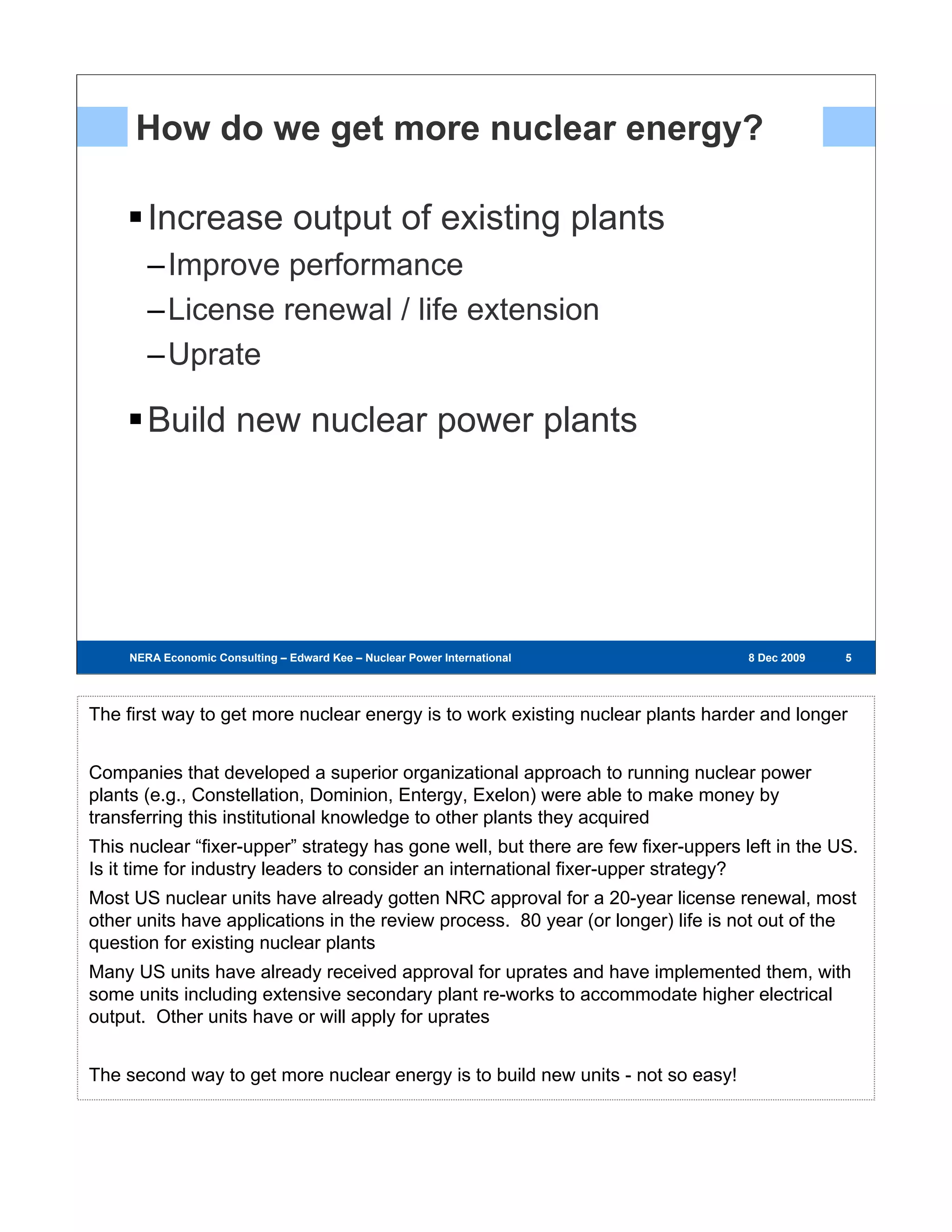 How do we get more nuclear energy?

        Increase output of existing plants
        –Improve performance
        –License renewal / life extension
        –Uprate

        Build new nuclear power plants




     NERA Economic Consulting – Edward Kee – Nuclear Power International – 8 Dec 2009   8 Dec 2009   555




The first way to get more nuclear energy is to work existing nuclear plants harder and longer


Companies that developed a superior organizational approach to running nuclear power
plants (e.g., Constellation, Dominion, Entergy, Exelon) were able to make money by
transferring this institutional knowledge to other plants they acquired
This nuclear “fixer-upper” strategy has gone well, but there are few fixer-uppers left in the US.
Is it time for industry leaders to consider an international fixer-upper strategy?
Most US nuclear units have already gotten NRC approval for a 20-year license renewal, most
other units have applications in the review process. 80 year (or longer) life is not out of the
question for existing nuclear plants
Many US units have already received approval for uprates and have implemented them, with
some units including extensive secondary plant re-works to accommodate higher electrical
output. Other units have or will apply for uprates


The second way to get more nuclear energy is to build new units - not so easy!
 