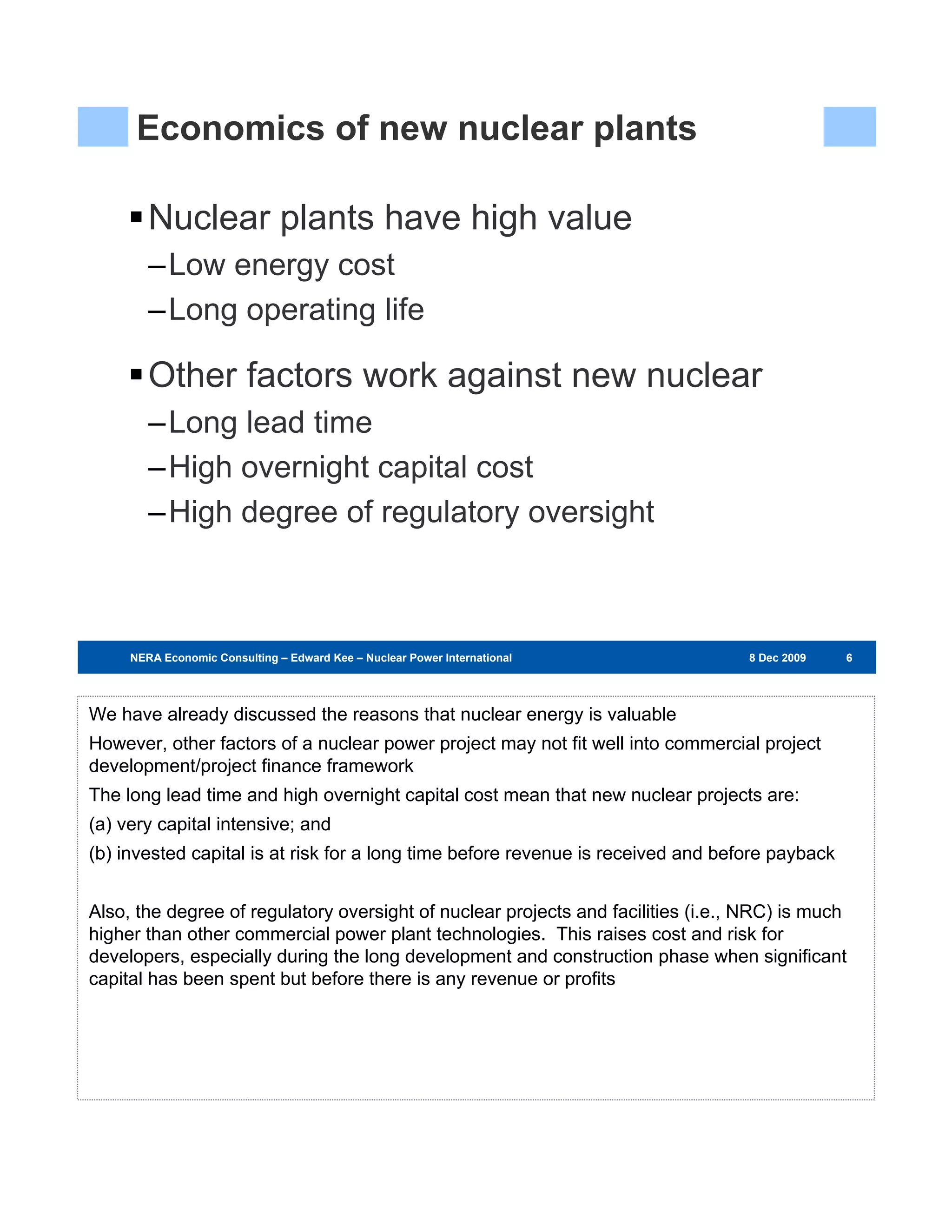 Economics of new nuclear plants

        Nuclear plants have high value
        –Low energy cost
        –Long operating life

        Other factors work against new nuclear
        –Long lead time
        –High overnight capital cost
        –High degree of regulatory oversight



     NERA Economic Consulting – Edward Kee – Nuclear Power International – 8 Dec 2009   8 Dec 2009   666




We have already discussed the reasons that nuclear energy is valuable
However, other factors of a nuclear power project may not fit well into commercial project
development/project finance framework
The long lead time and high overnight capital cost mean that new nuclear projects are:
(a) very capital intensive; and
(b) invested capital is at risk for a long time before revenue is received and before payback


Also, the degree of regulatory oversight of nuclear projects and facilities (i.e., NRC) is much
higher than other commercial power plant technologies. This raises cost and risk for
developers, especially during the long development and construction phase when significant
capital has been spent but before there is any revenue or profits
 