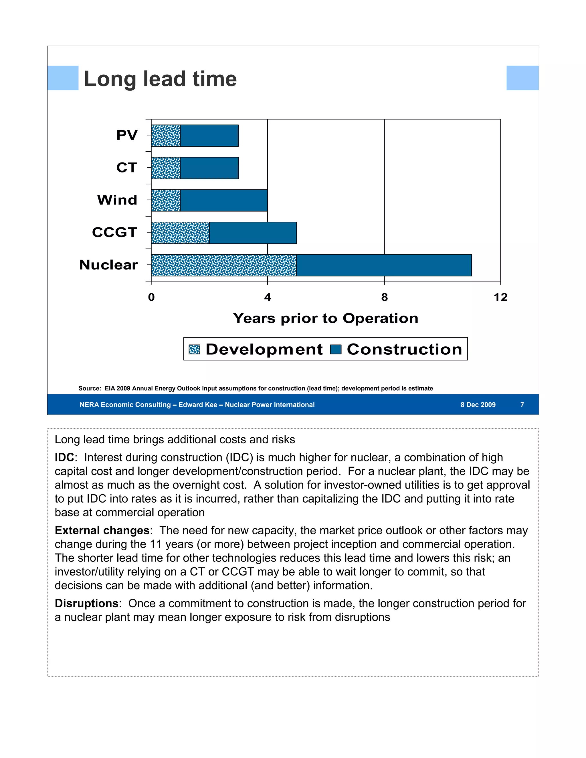 Long lead time

                PV

                CT

          Wind

        CCGT

    Nuclear

                          0                                      4                                     8                             12

                                                      Years prior to Operation

                                             Development                                    Construction

    Source: EIA 2009 Annual Energy Outlook input assumptions for construction (lead time); development period is estimate

     NERA Economic Consulting – Edward Kee – Nuclear Power International – 8 Dec 2009                                       8 Dec 2009    777




Long lead time brings additional costs and risks
IDC: Interest during construction (IDC) is much higher for nuclear, a combination of high
capital cost and longer development/construction period. For a nuclear plant, the IDC may be
almost as much as the overnight cost. A solution for investor-owned utilities is to get approval
to put IDC into rates as it is incurred, rather than capitalizing the IDC and putting it into rate
base at commercial operation
External changes: The need for new capacity, the market price outlook or other factors may
change during the 11 years (or more) between project inception and commercial operation.
The shorter lead time for other technologies reduces this lead time and lowers this risk; an
investor/utility relying on a CT or CCGT may be able to wait longer to commit, so that
decisions can be made with additional (and better) information.
Disruptions: Once a commitment to construction is made, the longer construction period for
a nuclear plant may mean longer exposure to risk from disruptions
 