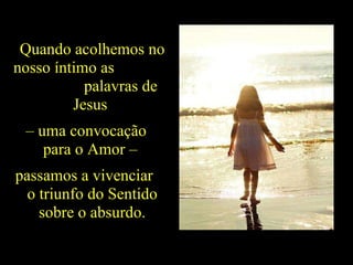 Quando acolhemos no nosso íntimo as  palavras de Jesus  –  uma convocação  para o Amor –  passamos a vivenciar  o triunfo do Sentido sobre o absurdo. 