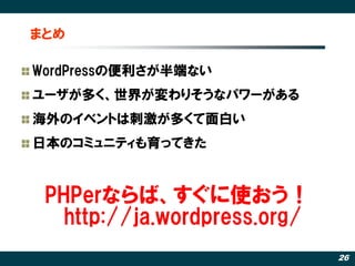 まとめ

WordPressの便利さが半端ない
ユーザが多く、世界が変わりそうなパワーがある
海外のイベントは刺激が多くて面白い
日本のコミュニティも育ってきた


 PHPerならば、すぐに使おう！
   http://ja.wordpress.org/
                              26
 
