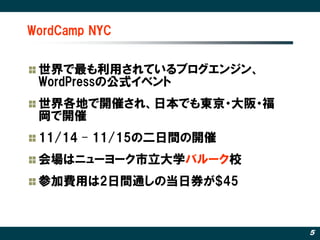 WordCamp NYC


 世界で最も利用されているブログエンジン、
 WordPressの公式イベント
 世界各地で開催され、日本でも東京・大阪・福
 岡で開催
 11/14 – 11/15の二日間の開催
 会場はニューヨーク市立大学バルーク校
 参加費用は2日間通しの当日券が$45



                         5
 