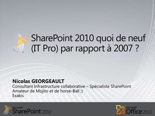 SharePoint 2010 quoi de neuf (IT Pro) par rapport à 2007 ? Nicolas GEORGEAULT Consultant Infrastructure collaborative – Spécialiste SharePointAmateur de Mojito et de horse-Ball ;) Exakis 