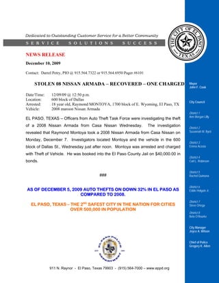 NEWS RELEASE
December 10, 2009

Contact: Darrel Petry, PIO @ 915.564.7322 or 915.564.6950 Pager #6101

     STOLEN 08 NISSAN ARMADA – RECOVERED – ONE CHARGED                                      Mayor
                                                                                            John F. Cook

Date/Time:     12/09/09 @ 12:50 p.m.
Location:      600 block of Dallas
                                                                                            City Council
Arrested:      18 year old, Raymond MONTOYA, 1700 block of E. Wyoming, El Paso, TX
Vehicle:       2008 maroon Nissan Armada
                                                                                            District 1
                                                                                            Ann Morgan Lilly
EL PASO, TEXAS – Officers from Auto Theft Task Force were investigating the theft
of a 2008 Nissan Armada from Casa Nissan Wednesday.                     The investigation
                                                                                            District 2
revealed that Raymond Montoya took a 2008 Nissan Armada from Casa Nissan on                 Susannah M. Byrd

Monday, December 7. Investigators located Montoya and the vehicle in the 600
                                                                                            District 3
block of Dallas St., Wednesday just after noon. Montoya was arrested and charged            Emma Acosta

with Theft of Vehicle. He was booked into the El Paso County Jail on $40,000.00 in
                                                                                            District 4
bonds.                                                                                      Carl L. Robinson


                                                                                            District 5
                                           ###                                              Rachel Quintana


                                                                                            District 6
AS OF DECEMBER 5, 2009 AUTO THEFTS ON DOWN 32% IN EL PASO AS                                Eddie Holguin Jr.
                     COMPARED TO 2008.
                                                                                            District 7
   EL PASO, TEXAS – THE 2ND SAFEST CITY IN THE NATION FOR CITIES                            Steve Ortega
                    OVER 500,000 IN POPULATION
                                                                                            District 8
                                                                                            Beto O’Rourke


                                                                                            City Manager
                                                                                            Joyce A. Wilson


                                                                                            Chief of Police
                                                                                            Gregory K. Allen




             911 N. Raynor - El Paso, Texas 79903 - (915) 564-7000 – www.eppd.org
 