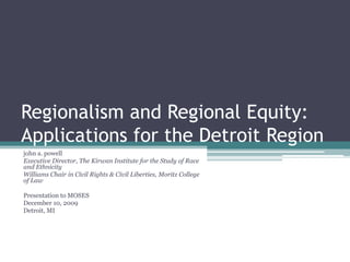 Regionalism and Regional Equity:
Applications for the Detroit Region
john a. powell
Executive Director, The Kirwan Institute for the Study of Race
and Ethnicity
Williams Chair in Civil Rights & Civil Liberties, Moritz College
of Law

Presentation to MOSES
December 10, 2009
Detroit, MI
 