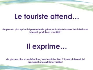 Le touriste attend… de plus en plus qu’on lui permette de gérer tout cela à travers des interfaces internet, parfois en mobilité ! Il exprime… de plus en plus sa satisfaction / son insatisfaction à travers internet, lui procurant une extrême viralité ! 