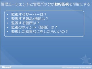 管理エージェントと管理パックが動的監視を可能にする

 •   監視するサーバーは？
 •   監視する製品/機能は？
 •   監視する箇所は？
 •   監視のポイント（閾値）は？
 •   監視した結果なにをしたらいいの？




                        12
 