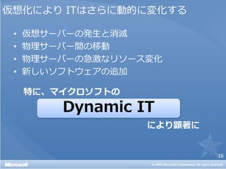 仮想化により ITはさらに動的に変化する

 •   仮想サーバーの発生と消滅
 •   物理サーバー間の移動
 •   物理サーバーの急激なリソース変化
 •   新しいソフトウェアの追加

     特に、マイクロソフトの
         Dynamic IT
                   により顕著に


                            16
 