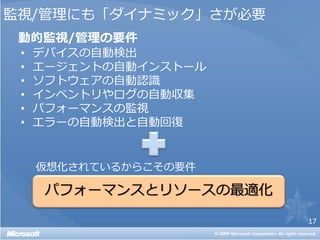 監視/管理にも「ダイナミック」さが必要
 動的監視/管理の要件
 •   デバイスの自動検出
 •   エージェントの自動インストール
 •   ソフトウェアの自動認識
 •   インベントリやログの自動収集
 •   パフォーマンスの監視
 •   エラーの自動検出と自動回復


     仮想化されているからこその要件



                       17
 