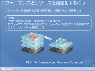 パフォーマンスとリソースを最適化するには
パフォーマンスを維持できる物理環境に、仮想マシンを移動する

 （例）
 CPUの高負荷状態が一定時間続いた場合には、
 パフォーマンスに余裕のあるコンピューターに仮想マシンを移動する
 ことで、リソースを最適化する




        PRO : Performance and Resource Optimization
                                                      18
 