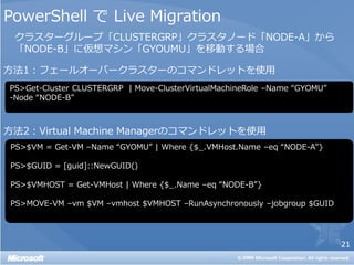 PowerShell で Live Migration
 クラスターグループ「CLUSTERGRP」クラスタノード「NODE-A」から
 「NODE-B」に仮想マシン「GYOUMU」を移動する場合

方法1：フェールオーバークラスターのコマンドレットを使用
PS>Get-Cluster CLUSTERGRP | Move-ClusterVirtualMachineRole –Name “GYOMU”
-Node “NODE-B”



方法2：Virtual Machine Managerのコマンドレットを使用
 PS>$VM = Get-VM –Name “GYOMU” | Where {$_.VMHost.Name –eq “NODE-A”}

 PS>$GUID = [guid]::NewGUID()

 PS>$VMHOST = Get-VMHost | Where {$_.Name –eq “NODE-B”}

 PS>MOVE-VM –vm $VM –vmhost $VMHOST –RunAsynchronously –jobgroup $GUID




                                                                           21
 