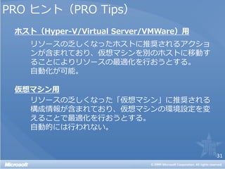 PRO ヒント（PRO Tips）
 ホスト（Hyper-V/Virtual Server/VMWare）用
    リソースの乏しくなったホストに推奨されるアクショ
    ンが含まれており、仮想マシンを別のホストに移動す
    ることによりリソースの最適化を行おうとする。
    自動化が可能。

 仮想マシン用
   リソースの乏しくなった「仮想マシン」に推奨される
   構成情報が含まれており、仮想マシンの環境設定を変
   えることで最適化を行おうとする。
   自動的には行われない。


                                       31
 