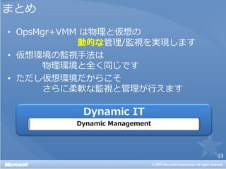 まとめ
• OpsMgr+VMM は物理と仮想の
            動的な管理/監視を実現します
• 仮想環境の監視手法は
       物理環境と全く同じです
• ただし仮想環境だからこそ
       さらに柔軟な監視と管理が行えます




                             33
 
