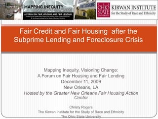 Fair Credit and Fair Housing after the
Subprime Lending and Foreclosure Crisis



           Mapping Inequity, Visioning Change:
        A Forum on Fair Housing and Fair Lending
                   December 11, 2009
                    New Orleans, LA
  Hosted by the Greater New Orleans Fair Housing Action
                         Center

                            Christy Rogers
        The Kirwan Institute for the Study of Race and Ethnicity
                      The Ohio State University
 