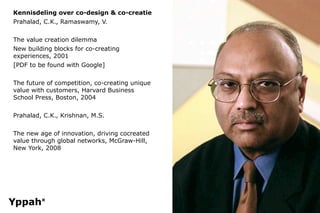 Kennisdeling over co-design & co-creatie
Prahalad, C.K., Ramaswamy, V.


The value creation dilemma
New building blocks for co-creating
experiences, 2001
[PDF to be found with Google]


The future of competition, co-creating unique
value with customers, Harvard Business
School Press, Boston, 2004


Prahalad, C.K., Krishnan, M.S.


The new age of innovation, driving cocreated
value through global networks, McGraw-Hill,
New York, 2008
 