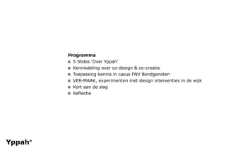 Programma
¤ 5 ݺߣs ‘Over Yppah’
¤ Kennisdeling over co-design & co-creatie
¤ Toepassing kennis in casus FNV Bondgenoten
¤ VER-MAAK, experimenten met design interventies in de wijk
¤ Kort aan de slag
¤ Reflectie
 
