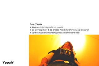Over Yppah
¤ Verandering, innovatie en creatie
¤ Co-development & co-creatie met netwerk van 250 jongeren
¤ Opdrachtgevers maatschappelijk verantwoord doel
 
