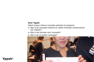 Over Yppah
Match tussen interne innovatie potentie en jongeren
¤ Wat is de innovatie-historie en welke innovatie-mechanismen
  zijn ingezet?
¤ Wat is het klimaat voor innovatie?
¤ Wat is de innovatie noodzaak?
 