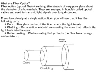 What are Fiber Optics?
Fiber optics (optical fibers) are long, thin strands of very pure glass about
the diameter of a human hair. They are arranged in bundles called optical
cables and used to transmit light signals over long distances.

If you look closely at a single optical fiber, you will see that it has the
following parts:
    * Core - Thin glass center of the fiber where the light travels.
    * Cladding - Outer optical material surrounding the core that reflects the
light back into the core.
    * Buffer coating - Plastic coating that protects the fiber from damage
and moisture .
 