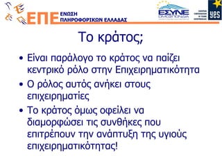 Το κράτος; Είναι παράλογο το κράτος να παίζει κεντρικό ρόλο στην Επιχειρηματικότητα Ο ρόλος αυτός ανήκει στους επιχειρηματίες Το κράτος όμως οφείλει να διαμορφώσει τις συνθήκες που επιτρέπουν την ανάπτυξη της υγιούς επιχειρηματικότητας! 