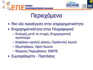 Περιεχόμενα Μια νέα προσέγγιση στην επιχειρηματικότητα Επιχειρηματικότητα στην Πληροφορική Επιλογές μετά το πτυχίο, Επιχειρηματική κουλτούρα Κεφάλαιο υψηλού ρίσκου, Προϊοντική λογική Εξωστρέφεια , Open-Source Θεσμικές Παρεμβάσεις: ΕΘΕΠ E. Συμπεράσματα - Προτάσεις 