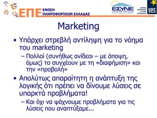 Marketing Υπάρχει στρεβλή αντίληψη για το νόημα του  marketing Πολλοί (συνήθως ανίδεοι – με άποψη, όμως) το συγχέουν με τη «διαφήμιση» και την «προβολή» Απολύτως απαραίτητη η ανάπτυξη της λογικής ότι πρέπει να δίνουμε λύσεις σε υπαρκτά προβλήματα! Και όχι να ψάχνουμε προβλήματα για τις λύσεις που αναπτύξαμε... 