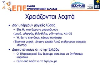 Χρειάζονται λεφτά Δεν υπάρχουν μαγικές λύσεις Είτε θα στα δώσει ο μπαμπάς σου ( μαμά, αδερφός, θεία-θείος, φίλη-φίλος, κλπ  )  Ή, θα τα επενδύσει κάποια οντότητα ( Business angel, Venture capital fund,  υπάρχουσα εταιρεία, ιδιώτης ) Διαπιστώνουμε ότι στην Ελλάδα Οι Πληροφορικοί δεν ξέρουμε ούτε πως να ζητήσουμε κεφάλαια Ούτε από ποιόν να τα ζητήσουμε 