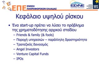 Κεφάλαιο υψηλού ρίσκου Ένα  start-up  πρέπει να λύσει το πρόβλημα της χρηματοδότησης αρχικού σταδίου Friends & family (& fools) Παροχή υπηρεσιών – παράλληλη δραστηριότητα Τραπεζικός δανεισμός Angel Investors Venture Capital Funds IPOs 