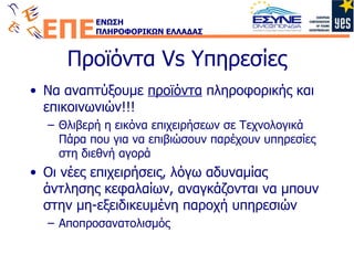 Προϊόντα  Vs  Υπηρεσίες Να αναπτύξουμε  προϊόντα  πληροφορικής και επικοινωνιών!!! Θλιβερή η εικόνα επιχειρήσεων σε Τεχνολογικά Πάρα που για να επιβιώσουν παρέχουν υπηρεσίες στη διεθνή αγορά Οι νέες επιχειρήσεις, λόγω αδυναμίας άντλησης κεφαλαίων, αναγκάζονται να μπουν στην μη-εξειδικευμένη παροχή υπηρεσιών Αποπροσανατολισμός 