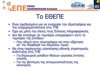 Το ΕΘΕΠΕ Είναι σχεδιασμένο για να ενισχύσει την εξωστρέφεια και την επιχειρηματικότητα στις ΤΠΕ Έχει ως μέλη του όλους τους Έλληνες πληροφορικούς Δεν θα επιτρέψει το «εμπόριο υπογραφών» ούτε το «εμπόριο της ελπίδας» Που οδηγεί στην εσωστρέφεια και στην εξάρτηση απ΄την διαφθορά του δημοσίου τομέα Θα είναι παράγοντας υλοποίησης εθνικής στρατηγικής ανάπτυξης στις ΤΠΕ Για δημιουργία χιλιάδων θέσεων εργασίας έντασης γνώσης Για την βελτίωση της ανταγωνιστικότητας της οικονομίας 