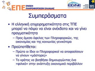 Συμπεράσματα Η ελληνική επιχειρηματικότητα στις ΤΠΕ μπορεί να πάψει να είναι ανέκδοτο και να γίνει πραγματικότητα Προς άμεσο όφελος των Πληροφορικών, της οικονομίας και της κοινωνίας γενικότερα Προϋποτίθεται: Πρώτα οι ίδιοι οι Πληροφορικοί να αποφασίσουν να γίνουν «μάστορες» Το κράτος να βοηθήσει δημιουργώντας ένα «φιλικό» στην ανάπτυξη οικονομικό περιβάλλον 
